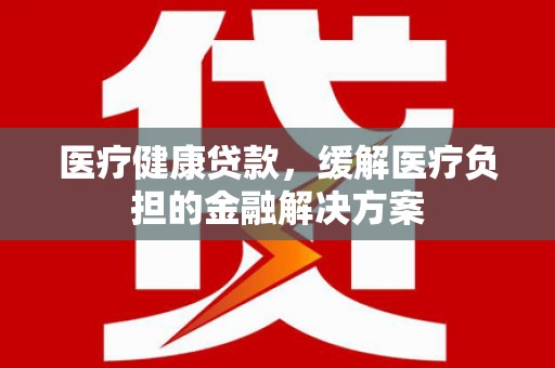 金安医疗健康贷款，缓解医疗负担的金融解决方案