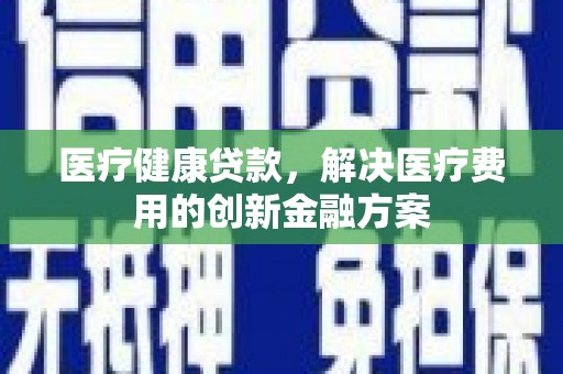 金安医疗健康贷款，解决医疗费用的创新金融方案