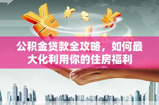金安公积金贷款全攻略，如何最大化利用你的住房福利